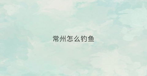 常州怎么钓鱼(常州哪里钓鱼)