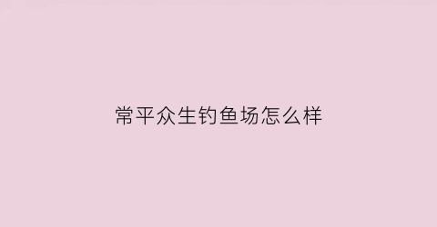 常平众生钓鱼场怎么样(东莞众升钓鱼场简介)