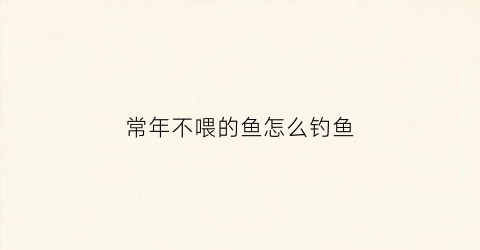 “常年不喂的鱼怎么钓鱼(常年不喂的鱼怎么钓鱼视频)