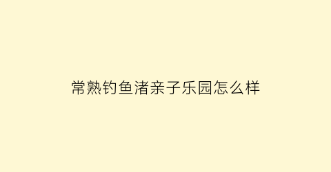 “常熟钓鱼渚亲子乐园怎么样(常熟钓鱼渚公园现状)
