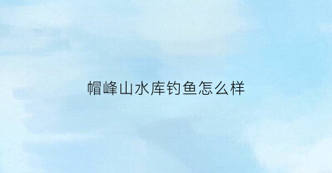 帽峰山水库钓鱼怎么样(帽峰山有钓鱼的吗)