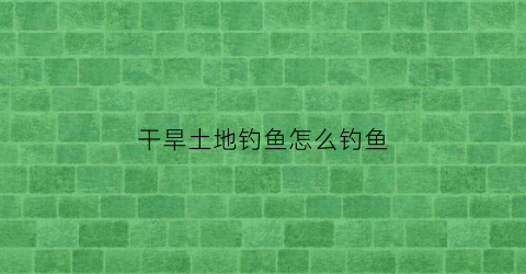 干旱土地钓鱼怎么钓鱼(干旱土地如何保湿)