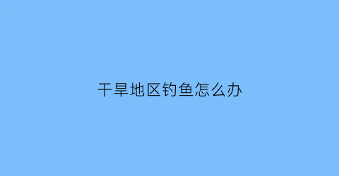 干旱地区钓鱼怎么办(干旱的时候怎么办)