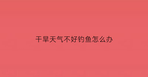 干旱天气不好钓鱼怎么办(干旱天气不好钓鱼怎么办呀)