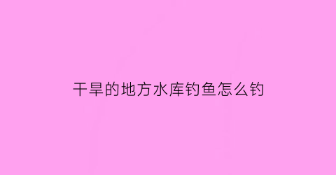 干旱的地方水库钓鱼怎么钓(干旱地区水库的作用)