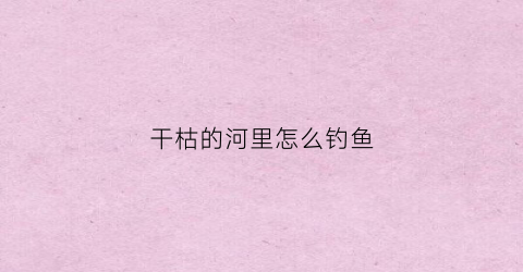 干枯的河里怎么钓鱼(干枯的河底)
