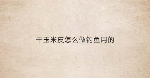 干玉米皮怎么做钓鱼用的(干玉米皮怎么做钓鱼用的呢)