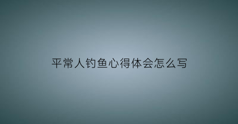 平常人钓鱼心得体会怎么写(钓鱼人心德)