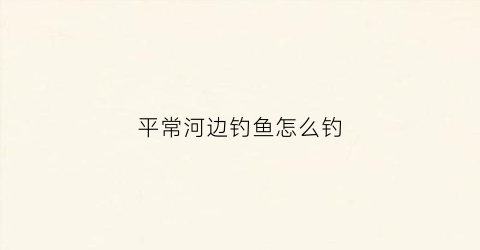 平常河边钓鱼怎么钓(河边的鱼怎么钓)