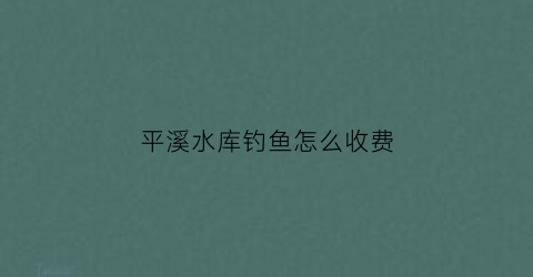 “平溪水库钓鱼怎么收费(饶平平溪水库)