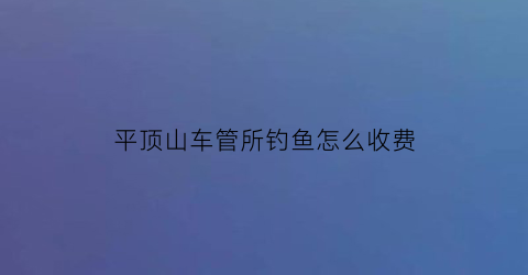 平顶山车管所钓鱼怎么收费(平顶山车管所钓鱼怎么收费的)
