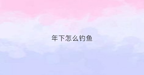 “年下怎么钓鱼(年后钓鱼技巧)