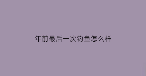 年前最后一次钓鱼怎么样(年前最后一次钓鱼怎么样形容)