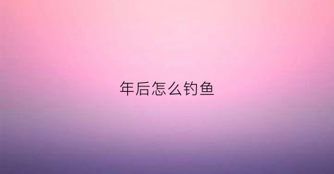 年后怎么钓鱼(年后怎么钓鱼最好)