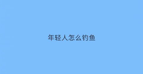 年轻人怎么钓鱼(年轻人怎么钓鱼视频)