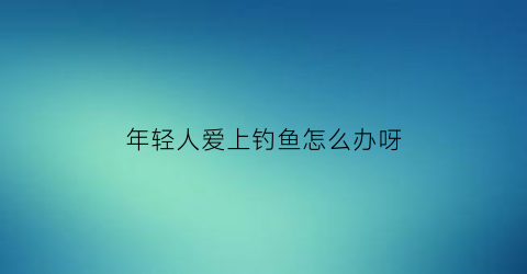 年轻人爱上钓鱼怎么办呀(年轻人迷恋钓鱼)