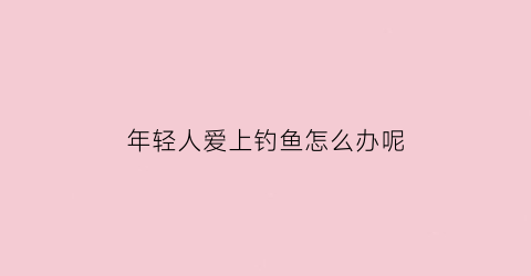 年轻人爱上钓鱼怎么办呢(年轻人爱上钓鱼怎么办呢女生)