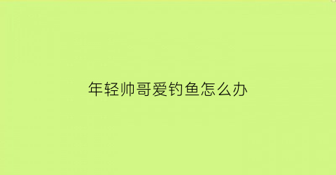 年轻帅哥爱钓鱼怎么办(喜欢钓鱼的年轻男人的性格是怎样的)