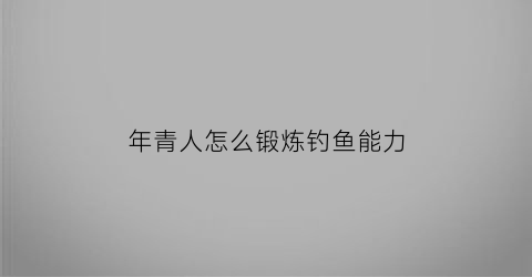 年青人怎么锻炼钓鱼能力(年青人怎么锻炼钓鱼能力视频)