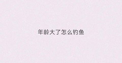 年龄大了怎么钓鱼(年龄大了怎么钓鱼好)