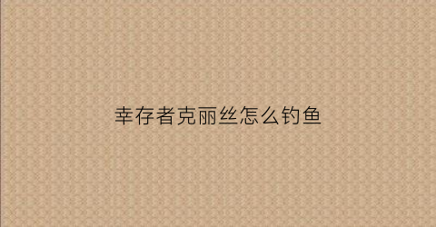 幸存者克丽丝怎么钓鱼(幸存者克莉丝攻略地图)