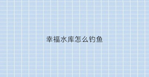 幸福水库怎么钓鱼(幸福水库怎么钓鱼视频)