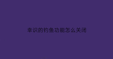 “幸识的钓鱼功能怎么关闭(幸识钓鱼功能在哪)