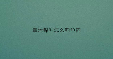 幸运锦鲤怎么钓鱼的(幸运锦鲤的活动规则)