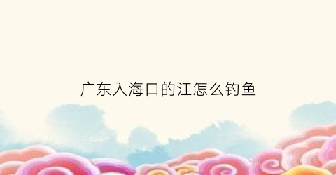 广东入海口的江怎么钓鱼(广东出海钓鱼)
