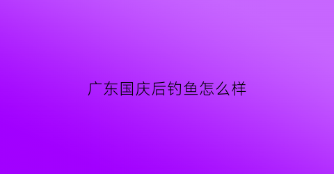 广东国庆后钓鱼怎么样(国庆后钓鱼白天好还是晚上好)
