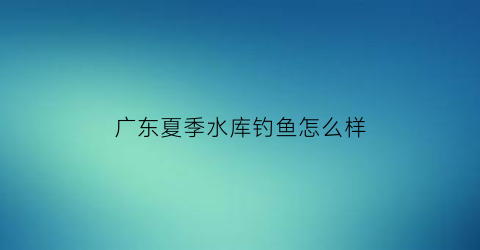 “广东夏季水库钓鱼怎么样(广东冬季水库钓鱼技巧)