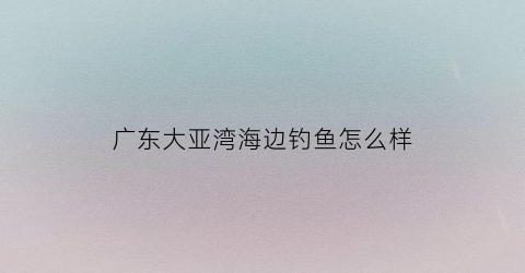 广东大亚湾海边钓鱼怎么样(广东大亚湾海边钓鱼怎么样好钓吗)