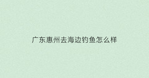 广东惠州去海边钓鱼怎么样(惠州海钓可以钓获什么鱼)