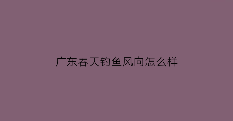 “广东春天钓鱼风向怎么样(广东春天钓什么鱼)