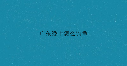 广东晚上怎么钓鱼(广东夏天钓鱼)