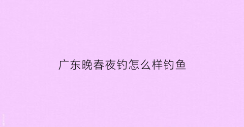 广东晚春夜钓怎么样钓鱼(晚春夜钓用什么饵料好)