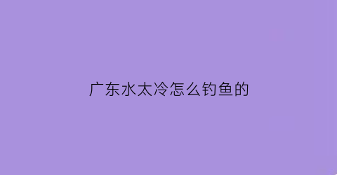 “广东水太冷怎么钓鱼的(广东冬天钓鱼钓深还是钓浅)