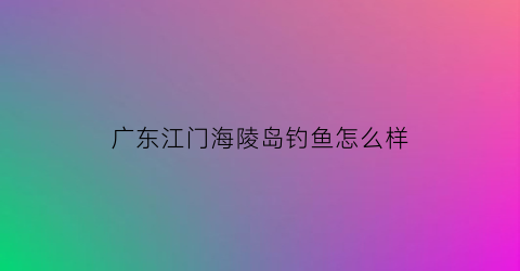广东江门海陵岛钓鱼怎么样(海陵岛岸钓钓点)