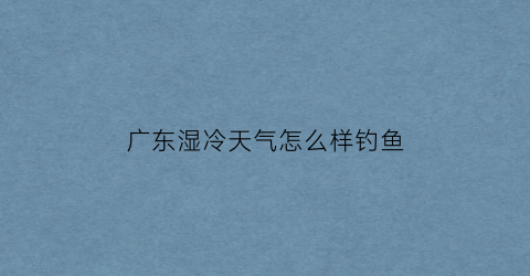 广东湿冷天气怎么样钓鱼(广东湿冷是什么感觉)