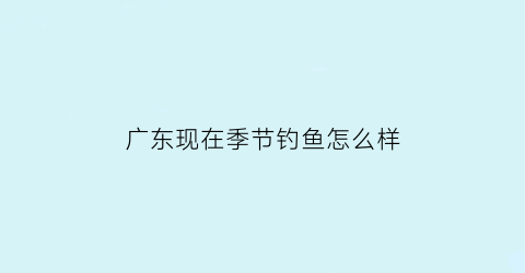 广东现在季节钓鱼怎么样(广东夏季钓鱼)
