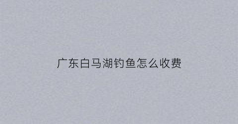 广东白马湖钓鱼怎么收费(白马湖禁止钓鱼的规定)