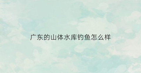 广东的山体水库钓鱼怎么样(广东水库游玩)