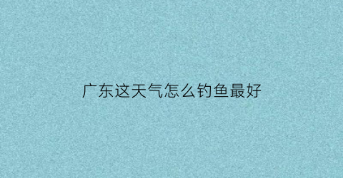 “广东这天气怎么钓鱼最好(广东钓鱼天气预报)