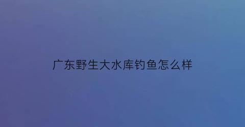 广东野生大水库钓鱼怎么样(广东水库钓鱼用什么饵料)
