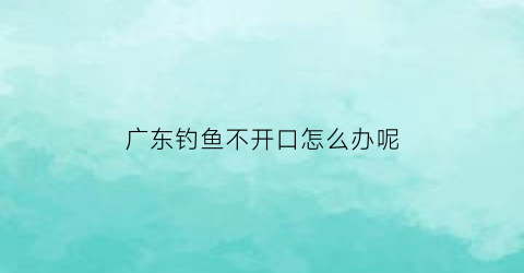广东钓鱼不开口怎么办呢(广东钓鱼技巧)