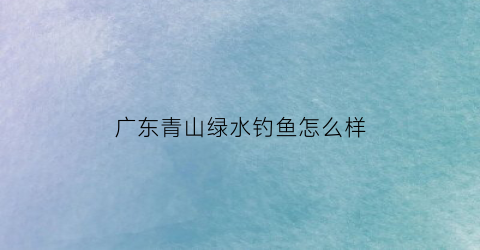 广东青山绿水钓鱼怎么样(广东青山绿水的地方)