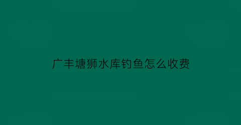 “广丰塘狮水库钓鱼怎么收费(广丰山塘水库)