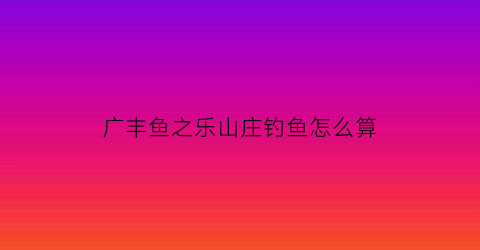 广丰鱼之乐山庄钓鱼怎么算(鱼之乐餐厅)