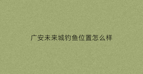 “广安未来城钓鱼位置怎么样(广安未来城什么时候交房)