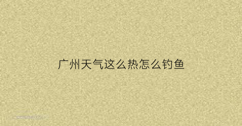 “广州天气这么热怎么钓鱼(广州冬天怎么钓鱼)